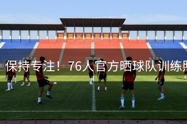 保持专注！76人官方晒球队训练照 马克西&埃奇库姆在列