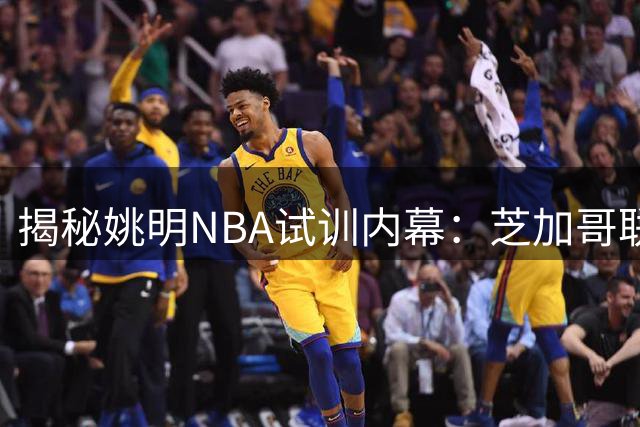 揭秘姚明NBA试训内幕：芝加哥联合试训改写中国篮球历史