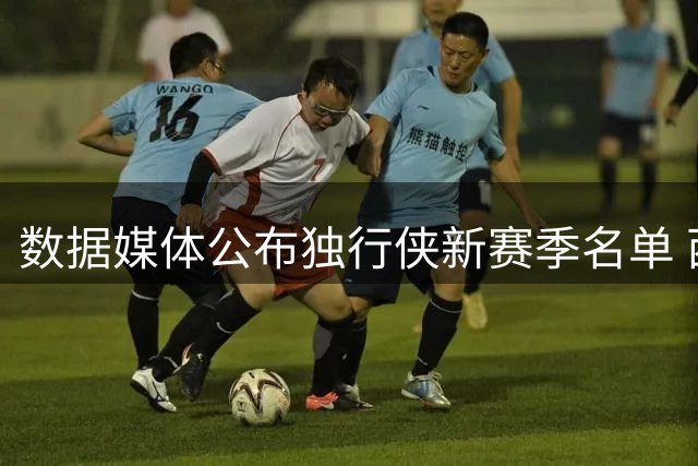 数据媒体公布独行侠新赛季名单 西部格局将如何变化？