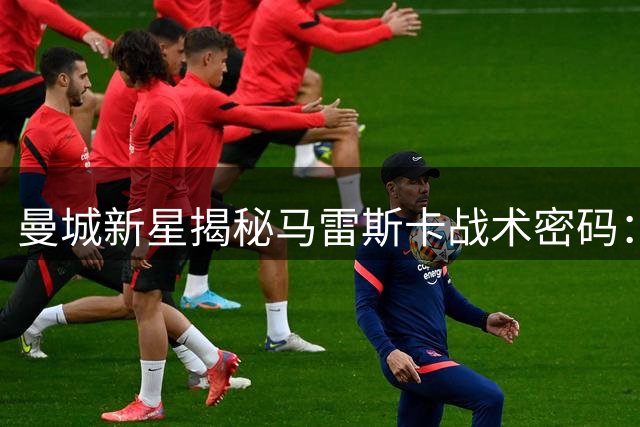 曼城新星揭秘马雷斯卡战术密码：边路自由化激活进攻潜能