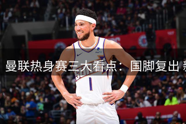 曼联热身赛三大看点：国脚复出 新人缺席 新球衣首秀