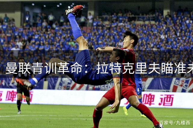 曼联青训革命：拉特克里夫瞄准未来之星，曼城利物浦成挖角目标
