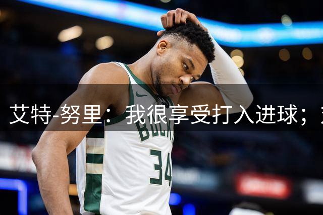 艾特-努里：我很享受打入进球；对阵马竞有助于我们备战