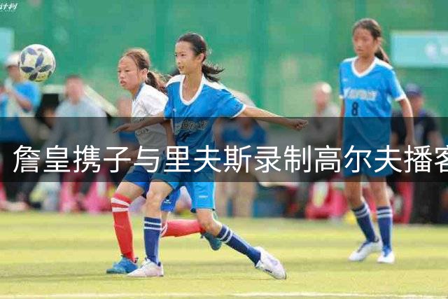 詹皇携子与里夫斯录制高尔夫播客 球场内外欢乐互动
