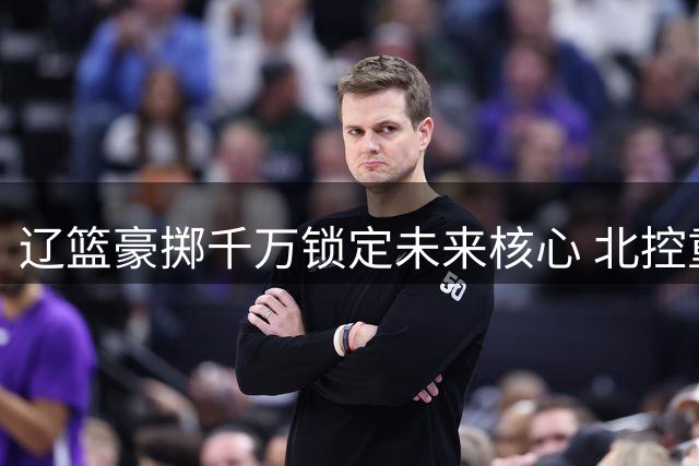 辽篮豪掷千万锁定未来核心 北控重金引援剑指四强