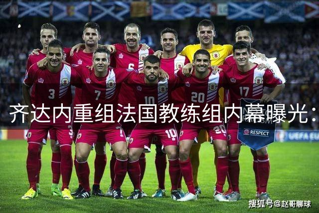 齐达内重组法国教练组内幕曝光：皇马旧部+98冠军成员构建豪华班底