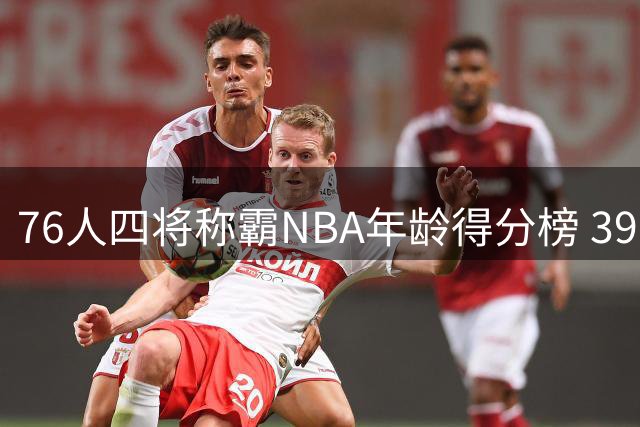 76人四将称霸NBA年龄得分榜 39岁詹姆斯仍跻身顶级行列